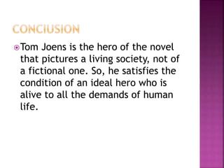 Tom Joens is the hero of the novel
that pictures a living society, not of
a fictional one. So, he satisfies the
condition of an ideal hero who is
alive to all the demands of human
life.
 