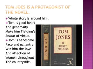  Whole story is around him.
 Tom is good heart
And generosity
Make him Fielding’s
Avatar of virtue.
 Tom is handsome
Face and gallantry
Win him the love
And affection of
Women throughout
The countryside.
 
