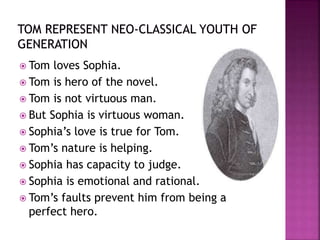  Tom loves Sophia.
 Tom is hero of the novel.
 Tom is not virtuous man.
 But Sophia is virtuous woman.
 Sophia’s love is true for Tom.
 Tom’s nature is helping.
 Sophia has capacity to judge.
 Sophia is emotional and rational.
 Tom’s faults prevent him from being a
perfect hero.
 