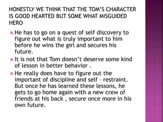  He has to go on a quest of self discovery to
figure out what is truly important to him
before he wins the girl and secures his
future.
 It is not that Tom doesn’t deserve some kind
of lesson in better behavior .
 He really does have to figure out the
important of discipline and self – restraint.
But once he has learned these lessons, he
gets to go home again with a new crew of
friends at his back , secure once more in his
own future.
 