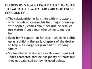  The relationship he falls into with mrs waters
which winds up causing his first major break up
with Sophia , comes about because he rescues
mrs waters from a man who trying to murder
her.
 Even Tom’s reputation for theft, which he builds
up as a child in the early chapters of the desire
to help out George seagrim and his starving
family.
 Squire allworthy also notices this weird quirk of
Tom’s character, that he has plenty of faults but
they get balanced out by his good points.
 