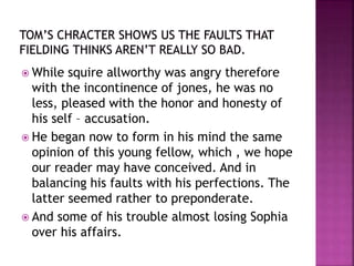  While squire allworthy was angry therefore
with the incontinence of jones, he was no
less, pleased with the honor and honesty of
his self – accusation.
 He began now to form in his mind the same
opinion of this young fellow, which , we hope
our reader may have conceived. And in
balancing his faults with his perfections. The
latter seemed rather to preponderate.
 And some of his trouble almost losing Sophia
over his affairs.
 