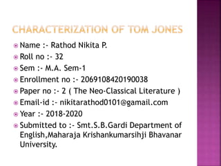  Name :- Rathod Nikita P.
 Roll no :- 32
 Sem :- M.A. Sem-1
 Enrollment no :- 2069108420190038
 Paper no :- 2 ( The Neo-Classical Literature )
 Email-id :- nikitarathod0101@gamail.com
 Year :- 2018-2020
 Submitted to :- Smt.S.B.Gardi Department of
English,Maharaja Krishankumarsihji Bhavanar
University.
 