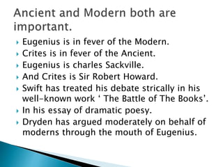  Eugenius is in fever of the Modern.
 Crites is in fever of the Ancient.
 Eugenius is charles Sackville.
 And Crites is Sir Robert Howard.
 Swift has treated his debate strically in his
well-known work ‘ The Battle of The Books’.
 In his essay of dramatic poesy.
 Dryden has argued moderately on behalf of
moderns through the mouth of Eugenius.
 