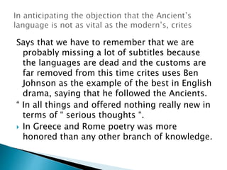 Says that we have to remember that we are
probably missing a lot of subtitles because
the languages are dead and the customs are
far removed from this time crites uses Ben
Johnson as the example of the best in English
drama, saying that he followed the Ancients.
“ In all things and offered nothing really new in
terms of “ serious thoughts “.
 In Greece and Rome poetry was more
honored than any other branch of knowledge.
 