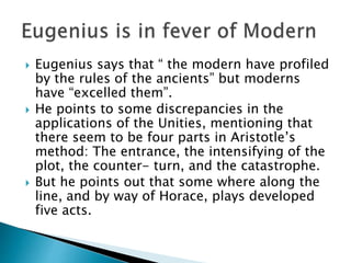  Eugenius says that “ the modern have profiled
by the rules of the ancients” but moderns
have “excelled them”.
 He points to some discrepancies in the
applications of the Unities, mentioning that
there seem to be four parts in Aristotle’s
method: The entrance, the intensifying of the
plot, the counter- turn, and the catastrophe.
 But he points out that some where along the
line, and by way of Horace, plays developed
five acts.
 