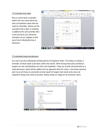 101 | P a g e
7.4 Calendar time table
We as a team have a calendar
within the class room which we
note all important dates that we
need to remember. Below are the
calendars that a kept, if anything
is added to the wall calendar then
it will also be to our electronic
calendars on our laptops so that
we all also individually have a
reference.
7.5 Individual timescale planners
As a team we also individually all keep diaries of important dates. This helps as it keeps a
reminder of what needs to be done within the month. With having timescales and diary’s
targets are met and deadlines are met and completed. I help my records electronically on a
word document which will be added into my appendix after the event. I also keep a planner
with my at all times to constantly remind myself of targets that needs to be met and
important things that need to be done. Below shows an image of my electronic diary.
 