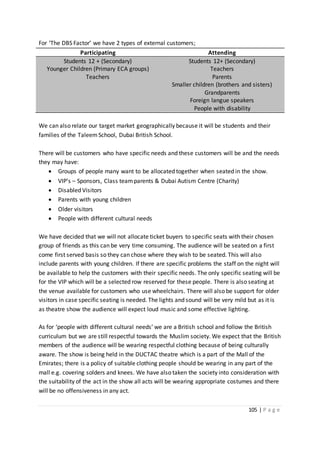105 | P a g e
For ‘The DBS Factor’ we have 2 types of external customers;
Participating Attending
Students 12 + (Secondary)
Younger Children (Primary ECA groups)
Teachers
Students 12+ (Secondary)
Teachers
Parents
Smaller children (brothers and sisters)
Grandparents
Foreign langue speakers
People with disability
We can also relate our target market geographically because it will be students and their
families of the Taleem School, Dubai British School.
There will be customers who have specific needs and these customers will be and the needs
they may have:
 Groups of people many want to be allocated together when seated in the show.
 VIP’s – Sponsors, Class teamparents & Dubai Autism Centre (Charity)
 Disabled Visitors
 Parents with young children
 Older visitors
 People with different cultural needs
We have decided that we will not allocate ticket buyers to specific seats with their chosen
group of friends as this can be very time consuming. The audience will be seated on a first
come first served basis so they can chose where they wish to be seated. This will also
include parents with young children. If there are specific problems the staff on the night will
be available to help the customers with their specific needs. The only specific seating will be
for the VIP which will be a selected row reserved for these people. There is also seating at
the venue available for customers who use wheelchairs. There will also be support for older
visitors in case specific seating is needed. The lights and sound will be very mild but as it is
as theatre show the audience will expect loud music and some effective lighting.
As for ‘people with different cultural needs’ we are a British school and follow the British
curriculum but we are still respectful towards the Muslim society. We expect that the British
members of the audience will be wearing respectful clothing because of being culturally
aware. The show is being held in the DUCTAC theatre which is a part of the Mall of the
Emirates; there is a policy of suitable clothing people should be wearing in any part of the
mall e.g. covering solders and knees. We have also taken the society into consideration with
the suitability of the act in the show all acts will be wearing appropriate costumes and there
will be no offensiveness in any act.
 