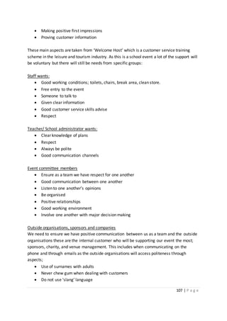 107 | P a g e
 Making positive first impressions
 Proving customer information
These main aspects are taken from ‘Welcome Host’ which is a customer service training
scheme in the leisure and tourism industry. As this is a school event a lot of the support will
be voluntary but there will still be needs from specific groups:
Staff wants:
 Good working conditions; toilets, chairs, break area, clean store.
 Free entry to the event
 Someone to talk to
 Given clear information
 Good customer service skills advise
 Respect
Teacher/ School administrator wants:
 Clear knowledge of plans
 Respect
 Always be polite
 Good communication channels
Event committee members
 Ensure as a team we have respect for one another
 Good communication between one another
 Listen to one another’s opinions
 Be organised
 Positive relationships
 Good working environment
 Involve one another with major decision making
Outside organisations, sponsors and companies
We need to ensure we have positive communication between us as a team and the outside
organisations these are the internal customer who will be supporting our event the most;
sponsors, charity, and venue management. This includes when communicating on the
phone and through emails as the outside organisations will access politeness through
aspects;
 Use of surnames with adults
 Never chew gum when dealing with customers
 Do not use ‘slang’ language
 