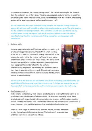 110 | P a g e
customers as they enter the cinema making sure it’s the correct screening for the film and
that the customers are in there seat. This also provides good customer service in case there
are any disputes about who sits where, there are staff to deal with the situation. The seating
guides will be wearing the same uniform as all the other staff.
For the show there will be no allocated seating apart for the reserved seating for special
guests. We will have staff available to allocate the seating to these guests. The other seating
for the audience will be organised on a ‘first come first served’ basis but if there are any
disputes about seating the friendly staff will be available. We will also ask the staff to
specifically help the other customers with finding appropriate seating; people with
wheelchairs.
 Uniform policy
In many organisations the staff having a uniform is a policy as it
creates an image in the cinema, the staff look smart and they
stand out in a crowd if a customer is looking for the staff. In the
cinema the policy is that the cinema staff have to wear a shirt
and trousers and a tie like in the image below. This policy could
be particularly useful for children because if they are lost they
may recognise the member of staff in the uniform.
The only really people that are effect by this is internal staff as
they have to wear the uniform at work. The external customers
like this as the cinema staff look professional and stand out from
people in normal clothing.
For the staff of the show we will ensure that all staff are in matching suitable uniforms. We
would like staff to be wearing smart black trousers and T-shirt we are hoping that we can
have specific T-shirts designed for the staff so customers can recognise the staff easily.
 Confectionary policy
In the cinema confectionary from outside is not allowed to be brought in and is only to be
purchased from the cinema confectionary shop. The reason for this being is that if the
products can only be purchased in the cinema then the cinemas profit increases. Another
reason could be that certain food shouldn’t be taken into the cinema for the convenience of
other customers; this could be because of the smell of the food or allergies.
There is a wide range of confectionary; popcorn, nachos, waffles, many fizzy
drinks, sharing bags of chocolate and more. The food wasn’t very expensive
and there were many size portions offered.
 