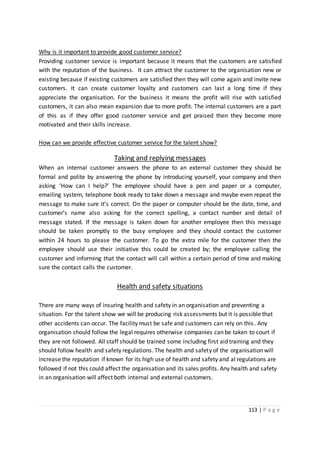 113 | P a g e
Why is it important to provide good customer service?
Providing customer service is important because it means that the customers are satisfied
with the reputation of the business. It can attract the customer to the organisation new or
existing because if existing customers are satisfied then they will come again and invite new
customers. It can create customer loyalty and customers can last a long time if they
appreciate the organisation. For the business it means the profit will rise with satisfied
customers, it can also mean expansion due to more profit. The internal customers are a part
of this as if they offer good customer service and get praised then they become more
motivated and their skills increase.
How can we provide effective customer service for the talent show?
Taking and replying messages
When an internal customer answers the phone to an external customer they should be
formal and polite by answering the phone by introducing yourself, your company and then
asking ‘How can I help?’ The employee should have a pen and paper or a computer,
emailing system, telephone book ready to take down a message and maybe even repeat the
message to make sure it’s correct. On the paper or computer should be the date, time, and
customer’s name also asking for the correct spelling, a contact number and detail of
message stated. If the message is taken down for another employee then this message
should be taken promptly to the busy employee and they should contact the customer
within 24 hours to please the customer. To go the extra mile for the customer then the
employee should use their initiative this could be created by; the employee calling the
customer and informing that the contact will call within a certain period of time and making
sure the contact calls the customer.
Health and safety situations
There are many ways of insuring health and safety in an organisation and preventing a
situation. For the talent show we will be producing risk assessments but it is possible that
other accidents can occur. The facility must be safe and customers can rely on this. Any
organisation should follow the legal requires otherwise companies can be taken to court if
they are not followed. All staff should be trained some including first aid training and they
should follow health and safety regulations. The health and safety of the organisation will
increase the reputation if known for its high use of health and safety and al regulations are
followed if not this could affect the organisation and its sales profits. Any health and safety
in an organisation will affect both internal and external customers.
 