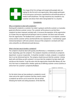 114 | P a g e
This image of the first aid logo and recognised by people who are
looking for the first aid in any organisation. Many people participate
in first aid courses and receive a qualified first aid certificate which al
medical staff should have. This logo should be very viewable to any
customer and attract them when being looked for in a situation.
Complaints
Why is it important to deal with complaints?
Dealing with complaints a customer has noted is going to satisfy the customer as it provides
good and effective customer service. The customer will be please to see that there
complaint has been improved and dealt with. It increases the reputation of the organisation
as it shows they are organised and willing to listen to customer and there need and wants
from the organisation. The feedback from customer is important as it can improve customer
service and the customer will be satisfied with the new improvement. It will develop a good
relationship between staff and customers because if the complaint is not dealt with then
sales and profits are affected and could decrease.
What is the best way to handle a complaint?
The complaint should be dealt with quickly and effectively i.e. immediately or within 24
hours depending upon the complaint. The complaint should be sent directly to complaints
department or person responsible. It should be recorded in a book, computer or anywhere
that it can be referenced back to. The company should reassure that the customer is being
dealt with and follow up with customer’s to insure that the complaint has been dealt with
and discuss the situation. To go the extra mile the organisation should offer Money off, free
visit, free meal as compensation. Another good was of offering customer service could be an
online form for customer’s complaints/feedback.
For the talent show we have produced a complaints record
sheet and on the night if customers feel they need to report
a complaint we will be sure to record this. But we will be
following the health and safety procedures of the DUCTAC.
 