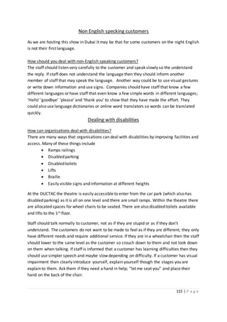 115 | P a g e
Non English specking customers
As we are hosting this show in Dubai it may be that for some customers on the night English
is not their first language.
How should you deal with non-English speaking customers?
The staff should listen very carefully to the customer and speak slowly so the understand
the reply. If staff does not understand the language then they should inform another
member of staff that may speak the language. Another way could be to use visual gestures
or write down information and use signs. Companies should have staff that know a few
different languages or have staff that even know a few simple words in different languages;
‘Hello’ ‘goodbye’ ‘please’ and ‘thank you’ to show that they have made the effort. They
could also use language dictionaries or online word translators so words can be translated
quickly.
Dealing with disabilities
How can organisations deal with disabilities?
There are many ways that organisations can deal with disabilities by improving facilities and
access. Many of these things include
 Ramps railings
 Disabled parking
 Disabled toilets
 Lifts
 Braille
 Easily visible signs and information at different heights
At the DUCTAC the theatre is easily accessible to enter from the car park (which also has
disabled parking) as it is all on one level and there are small ramps. Within the theatre there
are allocated spaces for wheel chairs to be seated. There are also disabled toilets available
and lifts to the 1st floor.
Staff should talk normally to customer, not as if they are stupid or as if they don’t
understand. The customers do not want to be made to feel as if they are different; they only
have different needs and require additional service. If they are in a wheelchair then the staff
should lower to the same level as the customer so crouch down to them and not look down
on them when talking. If staff is informed that a customer has learning difficulties then they
should use simpler speech and maybe slow depending on difficulty. If a customer has visual
impairment then clearly introduce yourself, explain yourself though the stages you are
explain to them. Ask them if they need a hand in help; “let me seat you” and place their
hand on the back of the chair.
 