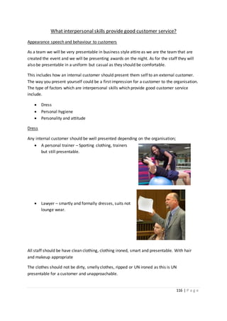 116 | P a g e
What interpersonal skills provide good customer service?
Appearance speech and behaviour to customers
As a team we will be very presentable in business style attire as we are the team that are
created the event and we will be presenting awards on the night. As for the staff they will
also be presentable in a uniform but casual as they should be comfortable.
This includes how an internal customer should present them self to an external customer.
The way you present yourself could be a first impression for a customer to the organisation.
The type of factors which are interpersonal skills which provide good customer service
include.
 Dress
 Personal hygiene
 Personality and attitude
Dress
Any internal customer should be well presented depending on the organisation;
 A personal trainer – Sporting clothing, trainers
but still presentable.
 Lawyer – smartly and formally dresses, suits not
lounge wear.
All staff should be have clean clothing, clothing ironed, smart and presentable. With hair
and makeup appropriate
The clothes should not be dirty, smelly clothes, ripped or UN ironed as this is UN
presentable for a customer and unapproachable.
 