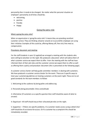118 | P a g e
personality then it needs to be changed. No matter what the personal situation an
employee’s personality at all times should be;
 welcoming,
 positive
 friendly
 Happy
Going the extra mile
What is going the extra mile?
When an organisation is ‘going the extra mile’ it means they are providing excellent
customer service. They are thinking ahead or around an issue and the employee are using
their initiative. Examples of this could be, offering Money off, free visit, free meal as
compensation.
Procedures document and meeting
For the staff (students in year 12 applied) we arranged a meeting with the students who
were willing to volunteer on the night. We produced a document which will advise them of
what customer service we expect them to offer. From the meeting with the staff we have
informed them of their job roles and the customer service we expect them to offer as well
as offering them a policy and procedure document (this is presented on the following page).
A customer service charter will help guide committee members in dealing with customers.
We have produced a customer service charter for the event. These are 5 specific ways to
treat your customers/guidelines on treating customers on the event night. These are to set
good standards for the team members to follow:
1. Welcoming to the audience by being polite and addressing
2. Personally being presentable: Dress and attitude
3. Informative (If customers as a specific question then staff should be aware of what to
answer)
4. Organised – All staff should stay at their allocated job roles on the night.
5. Supportive – If there are specific problems; if a customer needs access using a wheel chair
staff should be of assistance for access. Or if a customer has a complaint this should be
immediately recorded.
 