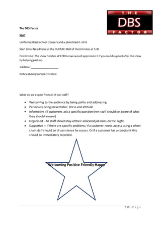 119 | P a g e
Welcoming Positive Friendly Happy
The DBS Factor
Staff
Uniforms:Blackschool trousersanda plainblackt-shirt
Start time:Needtobe at the DUCTAC Mall of the Emiratesat 5:30
Finishtime:The showfinishesat9:00 butwe wouldappreciate itif youcouldsupportafterthe show
by helpingpackup
JobRole:___________________
Notesaboutyourspecificrole:
What do we expectfromall of our staff?
 Welcoming to the audience by being polite and addressing
 Personally being presentable: Dress and attitude
 Informative (If customers ask a specific question then staff should be aware of what
they should answer)
 Organised – All staff should stay at their allocated job roles on the night.
 Supportive – If there are specific problems; if a customer needs access using a wheel
chair staff should be of assistance for access. Or if a customer has a complaint this
should be immediately recorded.
 