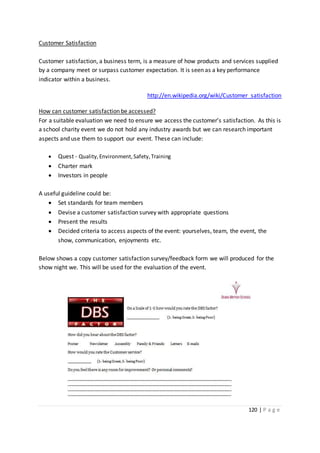 120 | P a g e
Customer Satisfaction
Customer satisfaction, a business term, is a measure of how products and services supplied
by a company meet or surpass customer expectation. It is seen as a key performance
indicator within a business.
http://en.wikipedia.org/wiki/Customer_satisfaction
How can customer satisfaction be accessed?
For a suitable evaluation we need to ensure we access the customer’s satisfaction. As this is
a school charity event we do not hold any industry awards but we can research important
aspects and use them to support our event. These can include:
 Quest - Quality,Environment,Safety,Training
 Charter mark
 Investors in people
A useful guideline could be:
 Set standards for team members
 Devise a customer satisfaction survey with appropriate questions
 Present the results
 Decided criteria to access aspects of the event: yourselves, team, the event, the
show, communication, enjoyments etc.
Below shows a copy customer satisfaction survey/feedback form we will produced for the
show night we. This will be used for the evaluation of the event.
 