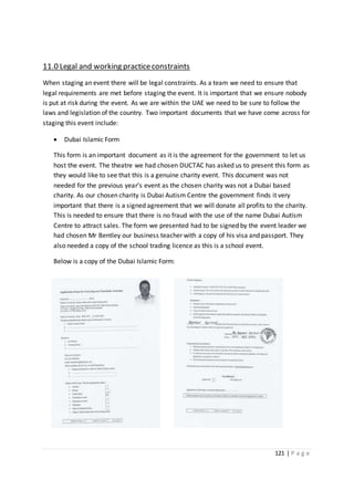 121 | P a g e
11.0 Legal and working practiceconstraints
When staging an event there will be legal constraints. As a team we need to ensure that
legal requirements are met before staging the event. It is important that we ensure nobody
is put at risk during the event. As we are within the UAE we need to be sure to follow the
laws and legislation of the country. Two important documents that we have come across for
staging this event include:
 Dubai Islamic Form
This form is an important document as it is the agreement for the government to let us
host the event. The theatre we had chosen DUCTAC has asked us to present this form as
they would like to see that this is a genuine charity event. This document was not
needed for the previous year’s event as the chosen charity was not a Dubai based
charity. As our chosen charity is Dubai Autism Centre the government finds it very
important that there is a signed agreement that we will donate all profits to the charity.
This is needed to ensure that there is no fraud with the use of the name Dubai Autism
Centre to attract sales. The form we presented had to be signed by the event leader we
had chosen Mr Bentley our business teacher with a copy of his visa and passport. They
also needed a copy of the school trading licence as this is a school event.
Below is a copy of the Dubai Islamic Form:
 