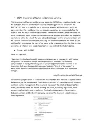 122 | P a g e
 DTCM – Department of Tourism and Commerce Marketing
The Department of Tourism and Commerce Marketing (DTCM) was established under Law
No 1 of 1997. This was another form we were asked to apply for and present for the
DUCTAC; this form is to apply for use of marketing an event within the press, and it an
agreement that the event being held can produce appropriate press releases before the
event is held. We would like to raise awareness for the Dubai Autism Centre but we do not
want a newspaper report before the event as the show is private and tickets are only being
sold private within the school. We were advised not to apply for this for our event as it will
be a private show and we will not be producing any press release before the event. But we
will hopefully be reporting the story of our event to the newspapers after the show to raise
awareness of what we have created as a team to support the Dubai Autism Centre.
 Contract with DUCTAC
What is a contract?
‘A contract is a legally enforceable agreement between two or more parties with mutual
obligations. The remedy at law for breach of contract is "damages" or monetary
compensation. In equity, the remedy can be specific performance of the contract or an
injunction. Both remedies award the damaged party the "benefit of the bargain" or
expectation damages, which are greater than mere reliance damages, as in promissory
estoppe.’
http://en.wikipedia.org/wiki/Contract
As we are staging the event at a local theatre it is important that we have an agreed contact
between us and the management. This is an important as it is a signed agreement between
our team and the management. This document includes all the details and costing of the
event, procedures within the theatre building, insurance, marketing, regulations, force
majeure, confidentiality, and a conclusion. This is a legal document as if any disputes
between our team and the theatre company are raised the document holds the signed
initial agreement.
 