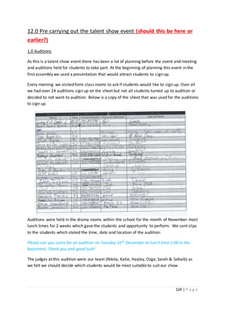 124 | P a g e
12.0 Pre carrying out the talent show event (should this be here or
earlier?)
1.0 Auditions
As this is a talent show event there has been a lot of planning before the event and meeting
and auditions held for students to take part. At the beginning of planning this event in the
first assembly we used a presentation that would attract students to sign up.
Every morning we visited form class rooms to ask if students would like to sign up. Over all
we had over 24 auditions sign up on the sheet but not all students turned up to audition or
decided to not want to audition. Below is a copy of the sheet that was used for the auditions
to sign up.
Auditions were held in the drama rooms within the school for the month of November most
lunch times for 2 weeks which gave the students and opportunity to perform. We sent slips
to the students which stated the time, date and location of the audition:
Please can you come for an audition on Tuesday 16th December at lunch time 1:00 in the
basement, Thank you and good luck!
The judges at this audition were our team (Nikita, Katie, Hayley, Ozge, Sarah & Sohaib) as
we felt we should decide which students would be most suitable to suit our show.
 