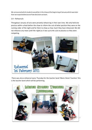 126 | P a g e
We announcedwhichstudentswouldbe inthe show atthe beginningof Januarywhichwaslater
than we expectedbecauseof late decisionsasteam.
2.0 – Rehearsals
Throughout January all acts were privately rehearsing in their own time. We only held one
practice within school before the show to inform the acts of what position they were on the
running order of the night and for them to show us how much they have rehearsed. We did
not rehearse any more (until the night) as it was up to the acts to practice as they were
competing.
There was also a rehearsal every Thursday for the teacher band ‘Manic Street Teachers’ this
is the teacher band which will be performing.
 