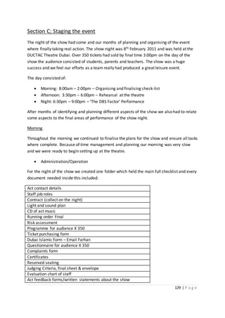129 | P a g e
Section C; Staging the event
The night of the show had come and our months of planning and organising of the event
where finally taking real action. The show night was 8th February 2011 and was held at the
DUCTAC Theatre Dubai. Over 350 tickets had sold by final time 3:00pm on the day of the
show the audience consisted of students, parents and teachers. The show was a huge
success and we feel our efforts as a team really had produced a great leisure event.
The day consisted of:
 Morning: 8:00am – 2:00pm – Organising and finalising check-list
 Afternoon: 3:30pm – 6:00pm – Rehearsal at the theatre
 Night: 6:30pm – 9:00pm – ‘The DBS Factor’ Performance
After months of identifying and planning different aspects of the show we also had to relate
some aspects to the final areas of performance of the show night.
Morning
Throughout the morning we continued to finalise the plans for the show and ensure all tasks
where complete. Because of time management and planning our morning was very slow
and we were ready to begin setting up at the theatre.
 Administration/Operation
For the night of the show we created one folder which held the main full checklist and every
document needed inside this included:
Act contact details
Staff job roles
Contract (collect on the night)
Light and sound plan
CD of act music
Running order Final
Risk assessment
Programme for audience X 350
Ticket purchasing form
Dubai Islamic Form – Email Farhan
Questionnaire for audience X 350
Complaints form
Certificates
Reserved seating
Judging Criteria, final sheet & envelope
Evaluation chart of staff
Act feedback forms/written statements about the show
 