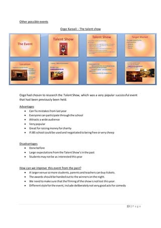 13 | P a g e
Other possible events
Ozge Karaali - The talent show
Ozge had chosen to research the Talent Show, which was a very popular successful event
that had been previously been held.
Advantages
 Can fix mistakesfromlastyear
 Everyone canparticipate throughthe school
 Attracts a wide audience
 Verypopular
 Great for raisingmoneyforcharity
 If JBS school couldbe usedand negotiatedtobeingfree orverycheep
Disadvantages
 Done before
 Large expectationsfromthe TalentShow’sinthe past
 Studentsmaynotbe as interestedthisyear
How can we improve this event from the past?
 A largervenue somore students,parentsandteacherscanbuy tickets.
 The awards shouldbe handedoutto the winnersonthe night.
 We needtomake sure that the filmingof the show isnotlost thisyear.
 Differentstyleforthe event,include deliberatelynotverygoodactsfor comedy
 