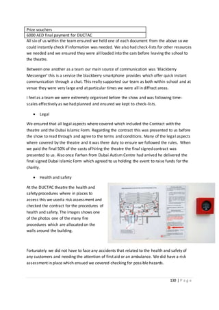130 | P a g e
Prize vouchers
6000 AED final payment for DUCTAC
All six of us within the team ensured we held one of each document from the above so we
could instantly check if information was needed. We also had check-lists for other resources
we needed and we ensured they were all loaded into the cars before leaving the school to
the theatre.
Between one another as a team our main source of communication was ‘Blackberry
Messenger’ this is a service the blackberry smartphone provides which offer quick instant
communication through a chat. This really supported our team as both within school and at
venue they were very large and at particular times we were all in diffract areas.
I feel as a team we were extremely organised before the show and was following time-
scales effectively as we had planned and ensured we kept to check-lists.
 Legal
We ensured that all legal aspects where covered which included the Contract with the
theatre and the Dubai Islamic Form. Regarding the contract this was presented to us before
the show to read through and agree to the terms and conditions. Many of the legal aspects
where covered by the theatre and it was there duty to ensure we followed the rules. When
we paid the final 50% of the costs of hiring the theatre the final signed contract was
presented to us. Also once Farhan from Dubai Autism Centre had arrived he delivered the
final signed Dubai Islamic Form which agreed to us holding the event to raise funds for the
charity.
 Health and safety
At the DUCTAC theatre the health and
safety procedures where in places to
access this we used a risk assessment and
checked the contract for the procedures of
health and safety. The images shows one
of the photos one of the many fire
procedures which are allocated on the
walls around the building.
Fortunately we did not have to face any accidents that related to the health and safety of
any customers and needing the attention of first aid or an ambulance. We did have a risk
assessment in place which ensued we covered checking for possible hazards.
 