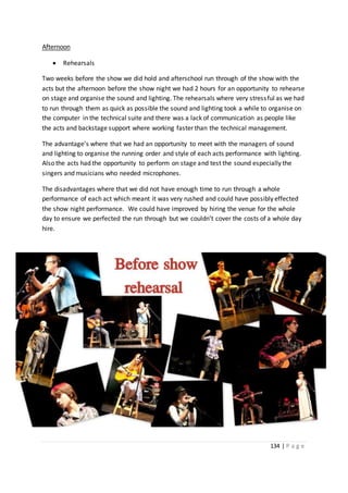 134 | P a g e
Afternoon
 Rehearsals
Two weeks before the show we did hold and afterschool run through of the show with the
acts but the afternoon before the show night we had 2 hours for an opportunity to rehearse
on stage and organise the sound and lighting. The rehearsals where very stressful as we had
to run through them as quick as possible the sound and lighting took a while to organise on
the computer in the technical suite and there was a lack of communication as people like
the acts and backstage support where working faster than the technical management.
The advantage’s where that we had an opportunity to meet with the managers of sound
and lighting to organise the running order and style of each acts performance with lighting.
Also the acts had the opportunity to perform on stage and test the sound especially the
singers and musicians who needed microphones.
The disadvantages where that we did not have enough time to run through a whole
performance of each act which meant it was very rushed and could have possibly effected
the show night performance. We could have improved by hiring the venue for the whole
day to ensure we perfected the run through but we couldn’t cover the costs of a whole day
hire.
 