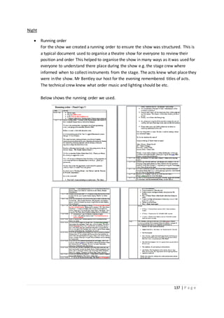 137 | P a g e
Night
 Running order
For the show we created a running order to ensure the show was structured. This is
a typical document used to organise a theatre show for everyone to review their
position and order This helped to organise the show in many ways as it was used for
everyone to understand there place during the show e.g. the stage crew where
informed when to collect instruments from the stage. The acts knew what place they
were in the show. Mr Bentley our host for the evening remembered titles of acts.
The technical crew knew what order music and lighting should be etc.
Below shows the running order we used.
 