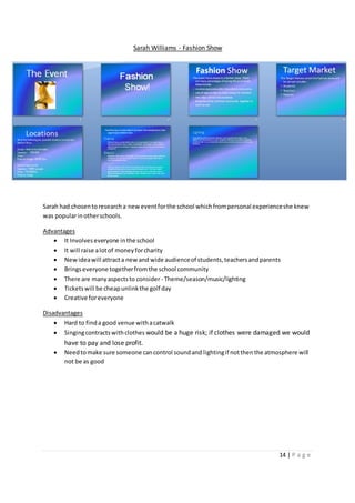14 | P a g e
Sarah Williams - Fashion Show
Sarah had chosentoresearcha neweventforthe school whichfrompersonal experienceshe knew
was popularinotherschools.
Advantages
 It Involveseveryone inthe school
 It will raise alotof moneyforcharity
 Newideawill attracta newand wide audienceof students,teachersandparents
 Bringseveryone togetherfromthe school community
 There are manyaspectsto consider - Theme/season/music/lighting
 Ticketswill be cheapunlinkthe golf day
 Creative foreveryone
Disadvantages
 Hard to finda good venue withacatwalk
 Singingcontractswithclothes would be a huge risk; if clothes were damaged we would
have to pay and lose profit.
 Needtomake sure someone cancontrol soundand lightingif notthenthe atmosphere will
not be as good
 