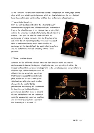 142 | P a g e
As our show was a talent show we created it to be a competition, we had 4 judges on the
night which used a judging criteria to rate which act they believed was the best. Below I
have shown which acts won the show and how they performance of each act ran.
1st place - Holly Humphreys
Holly is a well-loved student within the school and is very
committed to singing lessons. She had in the past performed in
front of the school because of her classicalstyle of voice. Holly
entered the show last year but unfortunately did not make it to
the top 3. This year she blew the show away with her
performance of singing memories from the Broadway show
cats. Holly did not make the pre-show rehearsal because of
other school commitments which meant she had no
performed on the stage before! She was the last to perform
and her performance ran very smoothly with no sound
problems.
2nd Place - Jonathon Hanna
Jonathon did not enter the auditions which we were shocked about because his
performances of playing the piano on school in the past have been breath-taking. So
instead we found him and asked him to perform in the show because we knew it offered a
different style. Unfortunately we could not
afford to hire the grand mini piano from
the theatre because of the extortionate
price. But we did use the schools piano
style keyboard which the music teacher
also used in the teacher bands
performance. Fortunately this still worked
for Jonathon and it didn’t affect the
performance. Jonathon chose to present
his own piece of music on the show night
which he was worried about but his efforts
and passion of playing music supported
him on the night as he came 2nd.
 