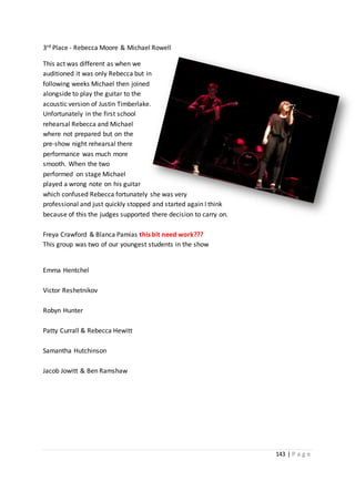 143 | P a g e
3rd Place - Rebecca Moore & Michael Rowell
This act was different as when we
auditioned it was only Rebecca but in
following weeks Michael then joined
alongside to play the guitar to the
acoustic version of Justin Timberlake.
Unfortunately in the first school
rehearsal Rebecca and Michael
where not prepared but on the
pre-show night rehearsal there
performance was much more
smooth. When the two
performed on stage Michael
played a wrong note on his guitar
which confused Rebecca fortunately she was very
professional and just quickly stopped and started again I think
because of this the judges supported there decision to carry on.
Freya Crawford & Blanca Pamias this bit need work???
This group was two of our youngest students in the show
Emma Hentchel
Victor Reshetnikov
Robyn Hunter
Patty Currall & Rebecca Hewitt
Samantha Hutchinson
Jacob Jowitt & Ben Ramshaw
 