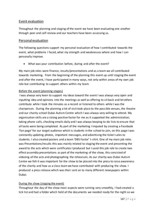 147 | P a g e
Event evaluation
Throughout the planning and staging of the event we have been evaluating one another
through peer and self-review and our teachers have been assessing us.
Personalevaluation
The following questions support my personal evaluation of how I contributed towards the
event, what problems I faced, what my strength and weaknesses where and how I can
personally improve.
 What was your contribution before, during and after the event?
My main job roles were finance, results/presentations and as a team we all contributed
towards marketing. From the beginning of the planning this event up until staging the event
and after the event, I have participated in many ways, not only within areas of my own job
role but contributing to support others within my team.
Before the event (planning stages)
I was always very keen to support my ideas toward the event I was always very open and
inputting idea and opinions into the meetings as well as offering to sit back and let others
contribute while I took the minutes as a record or listened to others while I was the
chairperson. During the planning a lot of visit took place to the possible venues, the theatre
and our charity school Dubai Autism Centre which I was always very willing to attend. My
organisation skills are a strong positive factor for me as it supported the administration;
taking phone calls, checking emails daily and I was always keeping to-do lists to ensure that
all tasks were being completed. As part of the marketing I imputed by creating a Facebook
‘Fan page’ for our target audience which is students in the school to join, on this page I was
constantly updating photos, important messages, and advertising the ticket sales to
students. I also created posters and a team ‘DBS Factor’ t-shirt. One of my main job roles
was Presentations/results this was mainly related to staging the event and presenting the
award to the acts which were certificates I produced but I used this job role to create two
effect assembly presentations as part of the marketing of the show, this consisted of
videoing all the acts and photographing the rehearsals. As our charity was Dubai Autism
Centre we felt it was important for the show to be placed into the press to raise awareness
of the charity and how as a class teamwe have contributed with producing the show. I
produced a press release which was then sent on to many different newspapers within
Dubai.
During the show (staging the event)
Throughout the day of the show most aspects were running very smoothly, I had created a
tick list and had a folder which held all the documents we needed ready for the night so we
 