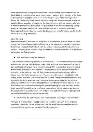 148 | P a g e
were very organised. During the main rehearsal I was supporting Sohaib in the sound and
lighting box to ensure the show was in correct order. I also met with a member of the Dubai
Autism Centre to guide him where to set up his donation stand in the main foyer. Then
before the show started I met with all the judges and guided them to their box seating and
explained there procedure of judging for the show. I then met with our sponsors who were
5 members from Dubai Autism Centre and guided them to their reserved seating. During
the show I was again mainly in the sound and light box, but at particular times I was
backstage ready to introduce the teacher band as our main host of the night was Mr Bentley
who was also staring in the band.
After the event
Even after the show there were still many tasks to be completed. Now the show had been
staged I had to send forward photos of the show to the press so they can be included with
the articles. I also collected feedback from the acts as we can evaluate from a performers
opinion. I also visited the accounts office to check the total from ticket sales so as a teamwe
can produce our final accounts.
 How well did you carry out these jobs?
I feel that because of my input to ensure that the show is a success I have effectively carried
out these my main job roles and other tasks. I think within the team because of my style of
personality and enthusiasm I have shown leadership skills because of my organisation, but
the weakness of this could have been that I may have taken on to many job roles or tasks
and others in the team may have felt that they were not contributing enough, which I
should remember to involve others more. There were problems that I faced but I would
always quickly try to find a solution to them for example, I was planning to have the t-shirts
created for the team which was time-consuming designing and contacting the printing
company. Unfortunately we then decided that we should keep our money because of low
finance at a particular time so planning this type of marketing was time lost. I feel that my
input towards the marketing and results and presentations job role was stronger than my
finance job role because of creative skills and also because the finance was kept organised
with the support of the accounts office at school.
 What where the problems you were faced with and how did you overcome them?
Throughout all three stages I faced problems but I feel they were very minor and were
overcome. Fortunately I or my team did not face any major problems like some we had
researched in our contingency plans and the risk assessments.
 