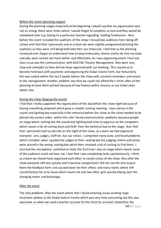 149 | P a g e
Before the event (planning stages)
During the planning stages especially at the beginning I would say that my organisation was
not as strong, there were times where I would forget to complete as task and they would be
completed later e.g. talking to a particular teacher regarding holding fundraisers. Also
before the event included the auditions of the show I missed two auditions from being off
school and I feel that I personally and as a team we were slightly unorganised planning the
auditions as they were still being held later then our timescale. I feel that as the planning
increased and I began to understand how to keep timescales, diaries and to-do lists my tasks
and jobs were carried out much better and effectively. As I was organising emails I feel one
main issue was the communication with DUCTAC Theatre Management, they were very
slow and unhelpful as they did not keep organised with our booking. This caused us to
become held back with payments and organising the Dubai Islamic Form, but fortunately
this was sorted within the last 2 weeks before the show with constant reminders and emails
to the management. Another problem was that we could not afford the t-shirts after all the
planning to have them printed because of low finance within January as our ticket sales
where late.
During the show (Staging the event)
I feel that I really supported the organisation of the day before the show night because of
having everything prepared which gave a smooth running morning. I was mainly in the
sound and lighting box especially in the rehearsal before the show as the show needed to be
placed into correct order, within this role I faced communication problems because people
on stage where rushing but the sound and lighting took time to organise on the computers
which meant a lot of rushing back and forth from the technical box to the stage. But I feel
that I personally had no job role on the night of the show, as a team we had organised
everyone; acts, judges, staff etc. but our selves. I completed many tasks and faced problems
which included: when I guided the judges to their seating box the judging criteria and prizes
were placed in the wrong seating box which then involved a lot of rushing to find them. I
also had the microphone switched on mute the first time I was on stage which meant some
of the audience could not hear me. I feel that I was completing tasks spontaneously, I think
as a team we should have organised each other to certain areas of the show. Also after the
show everyone left very quickly and it became unorganised I did not see the acts to give
them the feedback form and say well done for their effort, and many rooms where left
unsatisfactory for us to leave which meant me and two other girls quickly tidying over the
changing rooms and backstage.
After the event
The only problems after the event where that I faced emailing issues sending large
resolution photos to the Dubai Autism Centre which was very time consuming but this was
overcome as when we used a teacher account for the third try an email stated that the
 