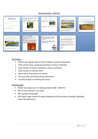 15 | P a g e
Hayley Brereton - Golf Day
Advantages
 Will be very popular with 6th form students, teachers and parents
 There will be many companies wanting to sponsor a Golf day
 Great choice of awards and prizes to attract customers
 Great venues to hold the event
 Great way to raise money for charity
 The meal after will attract family and friends
 Can play at night on certain golf courses
Disadvantages
 Will be very expensive, it’s looking between 600 – 800 DHS
 Not as much interest in our team
 Not everyone enjoys golf
 Will need a large amount of organising because of the amount of people attending
and on the golf course
 