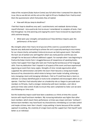 150 | P a g e
inbox of the recipient (Dubai Autism Centre) was full which then I contacted him about this
issue. Also as we did not ask the acts on the night to fill out a feedback from I had to email
them the questionnaire which fortunately they all replied.
 How well did you keep to deadlines?
I feel that I kept to deadlines very well, I used electronic and notebook diaries to keep
myself informed. I also used to-do lists to ensure I remembered to complete all tasks. I feel
that throughout my time planning and staging this event I have increased my organisation
skills and time keeping.
 What were your strengths and weaknesses? How did these impacts upon the
performance of the team?
My strengths where that I had a lot of passion of this event to succeed which meant I
became very dedicated and willing to achieve the aim’s especially wanting to raise money
for our chosen charity and worked tirelessly to ensure we held a great event. I feel within
the team we all worked very well together which was really positive and this was one
strength for me because it offered additional support. For example when I was beginning to
finalise the Dubai Islamic Form I struggled because of inexperience of speaking Arabic,
luckily I had support from Ozge who took over finalising the task because of her language
skills. From my dedication I feel I imputed in all aspects of the event and have experienced
organising an event from many angles. Strengths of mine include organisation which
supported the administration and within the team I feel I became a strong team leader
because of my characteristics which relate to being a team leader including, achieving a
task, managing a team and managing individuals. I feel as if I could have been a team co-
ordinator as I always identified goals or tasks to be completed and encouraged others to co-
operate. I feel that I had naturally taken on a leadership role as I began to persuade team
members to fill tasks, I built a stronger relationship with team members, and I did at
particular times take control of jobs to ensure they were completed to make sure we were
also following our time scale.
But this leadership impact could have been a weakness as I think at times this caused
tension with myself and team members. My increasing motivation was higher than other
team members which meant there performance at times was slower and more ‘laid back’ I
believe team members may have found my characteristics intimidating as I can take control
and maybe at times more then I should. I enjoy working in teams because of the sociable
approach to working, the creativity of a larger team and the support but I feel myself I work
better as an individual.
 