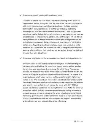 158 | P a g e
 To ensure a smooth running efficient leisure event
I feel that as a team we have made sure that the running of this event has
been smooth before, during and after because of our constant organisation
with check-lists, meetings and following deadlines. I feel as a team our
commutation was great because of technology and using blackberry
messenger but also because we worked well together. I think our job roles
suited one another but we did not stick to them as we maybe should have we
all contributed in all aspects and job roles. Also on the night I felt we did not
have job roles and as a team ourselves we were quite disorganised and we
just did what ever needed doing at the current time instead of sticking to a
certain area. Regarding deadlines we always made sure we stuck to tasks
deadlines but I don’t think we followed the time-scales gant chart very well
as some jobs took longer than predicted but we worked around each job and
ensured they were completed.
 To provide a highly successful leisure event that builds on last year’s success
When we chose to take on this event we already had an understanding on
the expectations of holding the event for a second year as we had watched
the previous year work towards organising the talent show. This year we
ensured we made our show event more successful and different. We did this
mainly by using the larger more professional theatre in DUCTAC to give us a
larger audience which would increase profits raised for charity. When we
looked at our final accounts we noticed that we did not cover a larger profit
from ticket sales because of the theatre being 10,000 more than the previous
year also this year we had already started the event with 6527 AED but
overall we did raise 4,000 more for charity then last year. As for the show we
ensued we had an act from every year group in the secondary years which
showed we were using and attracting the whole school community. I think
from using questionnaires and the comments made to us from students and
staff in school after the show we have reviewed our progress appropriately
and made sure we have evaluated the show effectively.
 