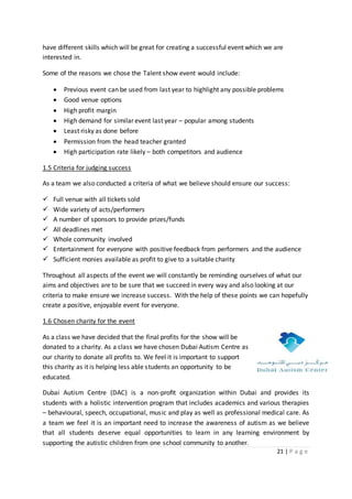 21 | P a g e
have different skills which will be great for creating a successful event which we are
interested in.
Some of the reasons we chose the Talent show event would include:
 Previous event can be used from last year to highlight any possible problems
 Good venue options
 High profit margin
 High demand for similar event last year – popular among students
 Least risky as done before
 Permission from the head teacher granted
 High participation rate likely – both competitors and audience
1.5 Criteria for judging success
As a team we also conducted a criteria of what we believe should ensure our success:
 Full venue with all tickets sold
 Wide variety of acts/performers
 A number of sponsors to provide prizes/funds
 All deadlines met
 Whole community involved
 Entertainment for everyone with positive feedback from performers and the audience
 Sufficient monies available as profit to give to a suitable charity
Throughout all aspects of the event we will constantly be reminding ourselves of what our
aims and objectives are to be sure that we succeed in every way and also looking at our
criteria to make ensure we increase success. With the help of these points we can hopefully
create a positive, enjoyable event for everyone.
1.6 Chosen charity for the event
As a class we have decided that the final profits for the show will be
donated to a charity. As a class we have chosen Dubai Autism Centre as
our charity to donate all profits to. We feel it is important to support
this charity as it is helping less able students an opportunity to be
educated.
Dubai Autism Centre (DAC) is a non-proﬁt organization within Dubai and provides its
students with a holistic intervention program that includes academics and various therapies
– behavioural, speech, occupational, music and play as well as professional medical care. As
a team we feel it is an important need to increase the awareness of autism as we believe
that all students deserve equal opportunities to learn in any learning environment by
supporting the autistic children from one school community to another.
 