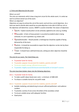 22 | P a g e
1.7 Aims and Objectives for the event
What is an aim?
The aims are statements which show a long term vision for the whole event. It is what we
want to achieve overall out of the event.
What is an objective?
Objectives are ways to achieve the aim of the event; each aim has a set of objectives. As a
team we need to decide what would be accurate objectives to be able to fulfil our aim as
the objectives will determine success. SMART is used to remember the nature of objectives:
 Specific – Explain exactly what is to be achieved, applied to one area e.g. funding.
 Measurable – A form of measurement is essential to establish what is being
achieved, it is set in quantities e.g. tickets sold.
 Agreed/Achievable – Should provide a challenge but should be capable of being
delivered by all the team.
 Realistic – It should be reasonable to expect that the objective can be met by those
responsible for doing so.
 Timed – it should have a defined timescale, setting out when objective should be
achieved.
The aims for our event, The Talent Show are:
 To provide funds for charity
 To provide a popular leisure event for students, parents and staff
 To ensure smooth running, efficient leisure event
 To provide a highly successful leisure event that builds on last year’s success
The aims have been broken down into the following objectives:
Aim 1 - To provide funds for charity
 To make a profit above break-even costs – a minimum of 1000 AED
 To choose a suitable charity for any profit made
Aim 2 - To provide a popular leisure event for students, parents and staff
 Suitable marketing and advertising to ensure sufficient performers and audience
numbers
 To provide a variety of acts across the whole of the secondary school
 To ensure suitable venue with adequate facilities
 Good prizes
 