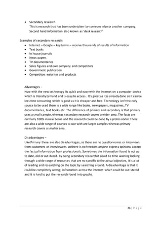 26 | P a g e
 Secondary research
This is research that has been undertaken by someone else or another company.
Second hand information also known as ‘desk research’
Examples of secondary research:
 Internet – Google – key terms – receive thousands of results of information
 Text books
 In house journals
 News papers
 TV documentaries
 Sales figures and own company and competitors
 Government publication
 Competitors websites and products
Advantages –
Now with the new technology its quick and easy with the internet on a computer device
which is literally by hand and is easy to access. It’s great as it is already done so it can be
less time consuming which is good as it is cheaper and free. Technology isn’t the only
source to be used there is a wide range like books, newspapers, magazines, TV
documentaries, text books etc. The difference of primary and secondary is that primary
uses a small sample, whereas secondary research covers a wider area. The facts are
normally 100% in new books and the research could be done by a professional. There
are also a wide range of sources to use with are larger samples whereas primary
research covers a smaller area.
Disadvantages –
Like Primary there are also disadvantages, as there are no questionnaires or interviews
from customers or interviewees so there is no freedom anyone express opinions accept
the factual information from professionals. Sometimes the information found is not up
to date, old or out dated. By doing secondary research it could be time wasting looking
through a wide range of resources that are no specific to the actual objective, it is a lot
of reading and researching on the topic by searching around. A disadvantage is that it
could be completely wrong; information across the internet which could be out stated
and it is hard to put the research found into graphs.
 
