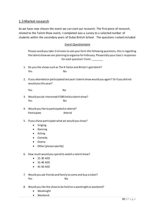 28 | P a g e
1.3 Market research
As we have now chosen the event we can start our research. The first piece of research,
related to the Talent Show event, I completed was a survey to a selected number of
students within the secondary years of Dubai British School. The questions I asked included:
Event Questionnaire
Please couldyou take 2 minutes to ask your form the following questions, this is regarding
the talentshowwe are planningtoorganise forFebruary.Pleasetallyyourclass’s responses
for each question! Form: ________
1. Do youlike showssuchas The X-factorand Britain’sgottalent?
Yes No
2. If you attendedorparticipatedlastyear’stalentshow wouldyouagain? Orif youdidnot
wouldyouthisyear?
Yes No
3. Wouldyoube interestedif DBSheldatalentshow?
Yes No
4. Wouldyoulike toparticipatedorattend?
Participate Attend
5. If you chose participate whatact wouldyoushow?
 Singing
 Dancing
 Acting
 Comedy
 Drama
 Other(please specify)
6. How muchwouldyouspendto watcha talentshow?
 21-30 AED
 31-40 AED
 41-50 AED
7. Wouldyouask friendsandfamilytocome and buya ticket?
Yes No
8. Wouldyoulike the showto be heldona weeknightorweekend?
 Weeknight
 Weekend
 