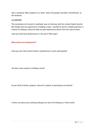 32 | P a g e
than a weekend. Most response’s to ‘why?’ where that people had other commitments at
the weekend.
1.5 Interview
The second piece of research I undertook was an interview with the schools English teacher
Mrs Wright who has experiences of holding a show. I wanted to ask her suitable questions in
relation to holding a show and what are past experiences where from this style of event.
Have you held many performances in the past? What type?
Why is there no writing here??
Have you ever held a talent show or watched one or even participated?
Are there many aspects in holding a show?
Do you think it will be a popular choice for students to participate and attend?
Is there any advice you could possibly give our team for holding our Talent show?
 