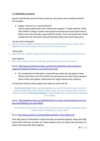 36 | P a g e
1.7 Secondary research
As well as the Primary research I have carried out I also found some secondary research.
This included:
 Google – How to run a successful Event?
I found a great website that is for a charity that supports 3rd world countries called
‘SOS children’s villages’ Canada. It was great research because it was advice how to
hold an event that will make a great profit for charity. Three main points that I found
suitable from the information that will definitely relate to the talent show were;
Set your fund raising goal!
 Outline a realistic budget considering all costs associated with running your event, don't
forget that your event expenses do take away from your donation
Recruit help
 Look to friends, students, family and co-workers for help in planning and event execution
Event Logistics
 Event day is always comes as a challenge - good planning is your key to success
Source: http://www.soschildrensvillages.ca/child-charity/volunteer-your-time/event-
suggestions/pages/10-steps-to-a-successful-event.aspx
 The second piece of information I researched was about the very popular shows
‘Britain’s Got Talent’ and ‘The X-factor’ this was because our talent show is going to
relate to these very popular shows which our target audience may recognise.
I firstly found statistics of how popular the shows are within the UK:
‘Britain’s Got Talent made a record breaking return to ITV1 last night, now in its fourth
season, grabbed 10.6 million (44%) over 90 minutes. The launch was up 3% vs. last year’s
opener and was the third most watched TV show of 2010 so far. It peaked with a whopping
12.2m (49%).’
Source: http://tvbythenumbers.com/2010/04/18/uk-tv-ratings-record-breaking-return-for-
britain%E2%80%99s-got-talent/48928
‘The X Factor returned with a record audience of more than 11 million viewers for its first
audition show on Saturday, 21 August 2010.’
Source:http://www.guardian.co.uk/media/2010/aug/23/the-x-factor-2010-launch
From both pieces of information it shows that they are extremely popular shows with high
shares within television. So when our Target audience see’s our adverts they will relate our
show to the shows that they recognise.
 