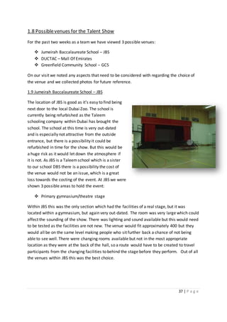 37 | P a g e
1.8 Possiblevenues for the Talent Show
For the past two weeks as a team we have viewed 3 possible venues:
 Jumeirah Baccalaureate School – JBS
 DUCTAC – Mall Of Emirates
 Greenfield Community School – GCS
On our visit we noted any aspects that need to be considered with regarding the choice of
the venue and we collected photos for future reference.
1.9 Jumeirah Baccalaureate School – JBS
The location of JBS is good as it’s easy to find being
next door to the local Dubai Zoo. The school is
currently being refurbished as the Taleem
schooling company within Dubai has brought the
school. The school at this time is very out-dated
and is especially not attractive from the outside
entrance, but there is a possibility it could be
refurbished in time for the show. But this would be
a huge risk as it would let down the atmosphere if
it is not. As JBS is a Taleemschool which is a sister
to our school DBS there is a possibility the cost of
the venue would not be an issue, which is a great
loss towards the costing of the event. At JBS we were
shown 3 possible areas to hold the event:
 Primary gymnasium/theatre stage
Within JBS this was the only section which had the facilities of a real stage, but it was
located within a gymnasium, but again very out-dated. The room was very large which could
affect the sounding of the show. There was lighting and sound available but this would need
to be tested as the facilities are not new. The venue would fit approximately 400 but they
would all be on the same level making people who sit further back a chance of not being
able to see well. There were changing rooms available but not in the most appropriate
location as they were at the back of the hall, so a route would have to be created to travel
participants from the changing facilities to behind the stage before they perform. Out of all
the venues within JBS this was the best choice.
 