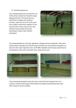 39 | P a g e
 Secondary gymnasium
The secondary gymnasium was twice the size
of the primary and did not include the stage,
lighting and sound. This would mean we
would have to supply certain physical
resources, which will cost a lot. As the room
was so large it could cause a problem for the
acoustics of the show, it was not the most
attractive hall and would need some
decorating to create a more intimate
atmosphere.
The seating thought was a lot more appropriate although still not comfortable. There were
raised concrete seating on one side of the gym and there was also movable seating that can
pull out to the raised. Again this room can fill 400+ attendees but the layout would have to
be designed a certain way as the whole room would not be used.
It was interesting viewing the room but it was a choice that we all agreed not to use
instantly. It did not hold enough of the facilities we needed especially when there were
other choices of venues available.
 