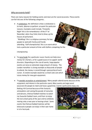 4 | P a g e
Why are events held?
There are many reasons for holding events and most are for social occasions. These events
can fall into one of the following categories.
 A celebration, the definition is that a celebration is
to mark, observe or perform an event for particular
reasons. Examples could include, ‘Fireworks
Night’ this is for remembrance of the 5th of
November when Guy Forks tried to blow up the
houses of parliament.
‘Weddings’ this is a religious ceremony for two
people to wed with family and friends
attending. ‘Golf championship’ this is an event which
lasts a particular amount of time with Golfers competing for the
championship.
 To raise funds for a particular cause. Events can help raise
money for charity’s, or for a good cause or to support world
disasters. Depending on the size of events, large popular
events can raise an extremely large amount of money. The
London marathon is strong example as thousands of people
to attend; the money is raised through sponsorship of each
runner. A smaller example would be a school cake sale which
raises money for new gym equipment.
 To provide recreation or entertainment. Many people attend events because of the
enjoyment and interest in the particular event. Most events are large social
occasions for people to meet and have a good time. Events I particularly enjoy are,
Notting Hill Carnival because of the fantastic
atmosphere and seeing the parade of costumes
and dancers, Chelsea football matches to watch
my favourite football team, and Prom to enjoy
the last school party of the year and to celebrate
moving onto a new year or leaving school. Some
events like Chelsea football matches will be
televised so people can enjoy in their own home
or at a local pub.
 