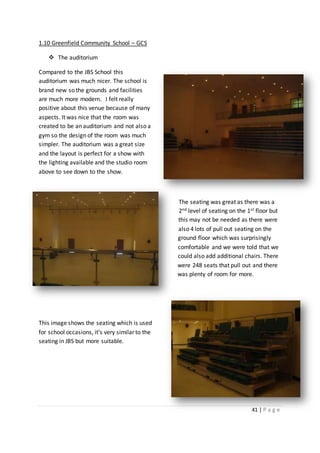 41 | P a g e
1.10 Greenfield Community School – GCS
 The auditorium
Compared to the JBS School this
auditorium was much nicer. The school is
brand new so the grounds and facilities
are much more modern. I felt really
positive about this venue because of many
aspects. It was nice that the room was
created to be an auditorium and not also a
gym so the design of the room was much
simpler. The auditorium was a great size
and the layout is perfect for a show with
the lighting available and the studio room
above to see down to the show.
The seating was great as there was a
2nd level of seating on the 1st floor but
this may not be needed as there were
also 4 lots of pull out seating on the
ground floor which was surprisingly
comfortable and we were told that we
could also add additional chairs. There
were 248 seats that pull out and there
was plenty of room for more.
This image shows the seating which is used
for school occasions, it’s very similar to the
seating in JBS but more suitable.
 