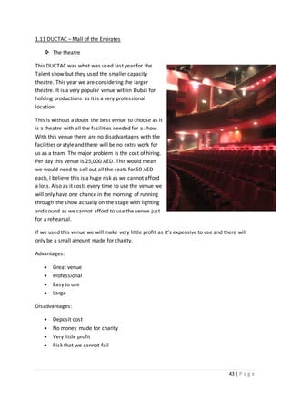 43 | P a g e
1.11 DUCTAC – Mall of the Emirates
 The theatre
This DUCTAC was what was used last year for the
Talent show but they used the smaller capacity
theatre. This year we are considering the larger
theatre. It is a very popular venue within Dubai for
holding productions as it is a very professional
location.
This is without a doubt the best venue to choose as it
is a theatre with all the facilities needed for a show.
With this venue there are no disadvantages with the
facilities or style and there will be no extra work for
us as a team. The major problem is the cost of hiring.
Per day this venue is 25,000 AED. This would mean
we would need to sell out all the seats for 50 AED
each, I believe this is a huge risk as we cannot afford
a loss. Also as it costs every time to use the venue we
will only have one chance in the morning of running
through the show actually on the stage with lighting
and sound as we cannot afford to use the venue just
for a rehearsal.
If we used this venue we will make very little profit as it’s expensive to use and there will
only be a small amount made for charity.
Advantages:
 Great venue
 Professional
 Easy to use
 Large
Disadvantages:
 Deposit cost
 No money made for charity
 Very little profit
 Risk that we cannot fail
 